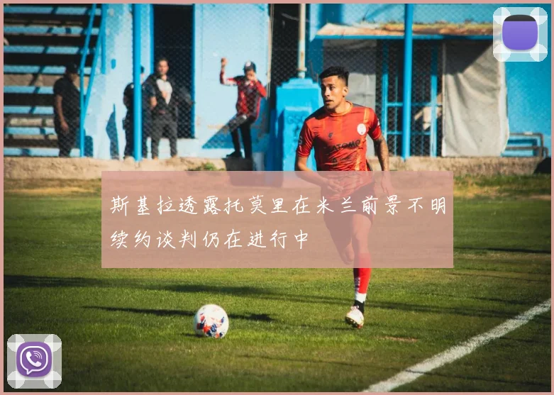 斯基拉透露托莫里在米兰前景不明续约谈判仍在进行中