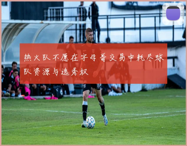 热火队不愿在字母哥交易中耗尽球队资源与选秀权