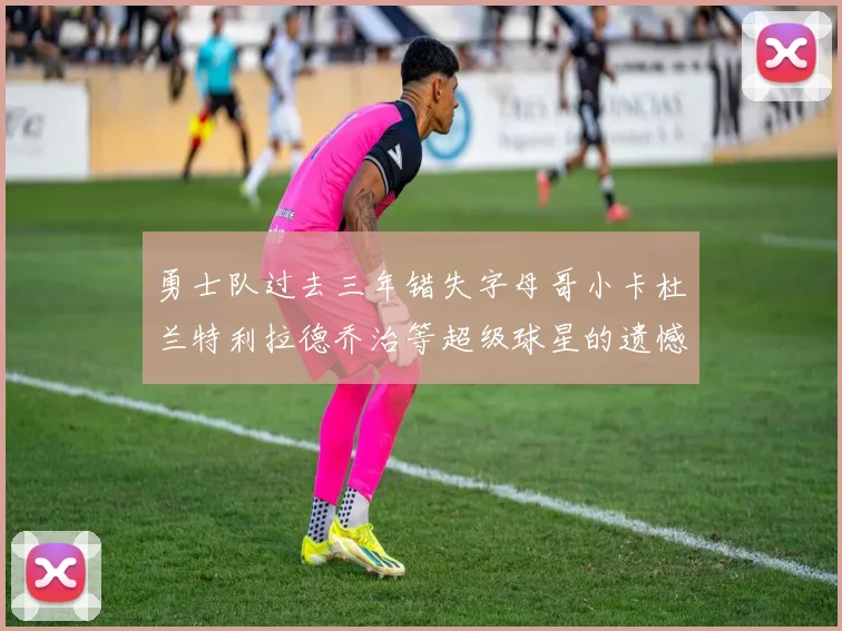 勇士队过去三年错失字母哥小卡杜兰特利拉德乔治等超级球星的遗憾回顾
