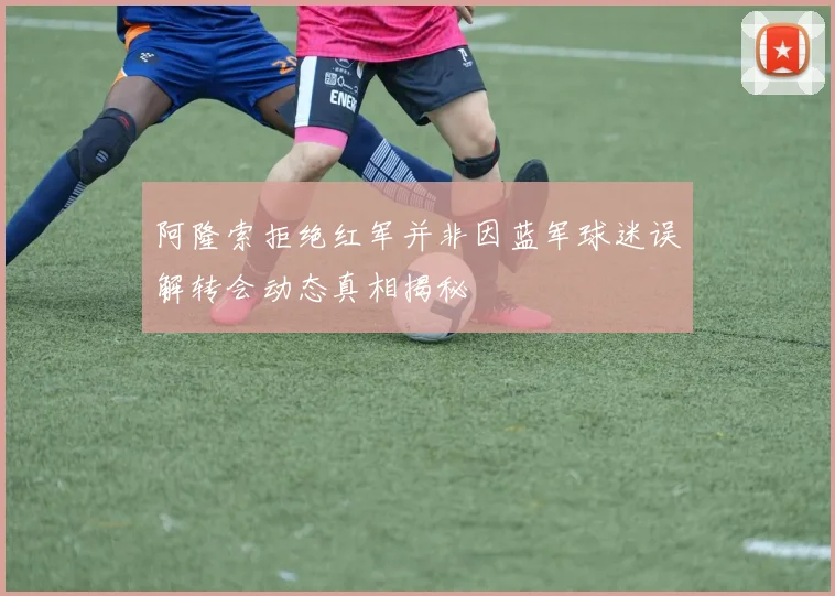 阿隆索拒绝红军并非因蓝军球迷误解转会动态真相揭秘