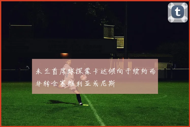 米兰首席球探蒙卡达倾向于续约而非转会塞维利亚或尼斯