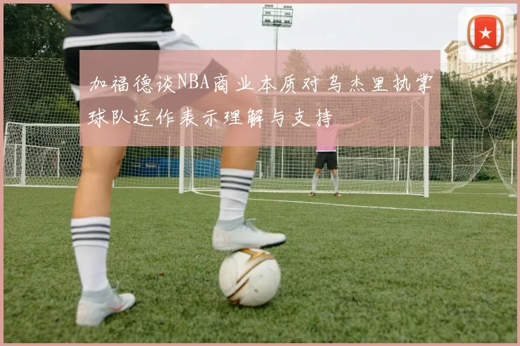 加福德谈NBA商业本质对乌杰里执掌球队运作表示理解与支持