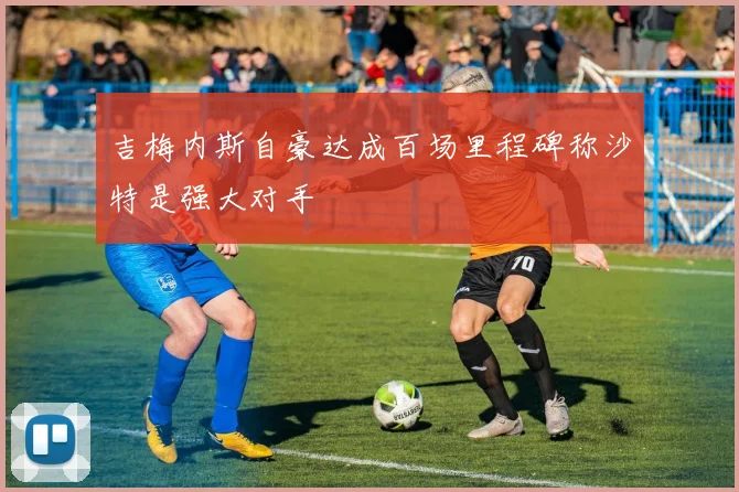 吉梅内斯自豪达成百场里程碑称沙特是强大对手