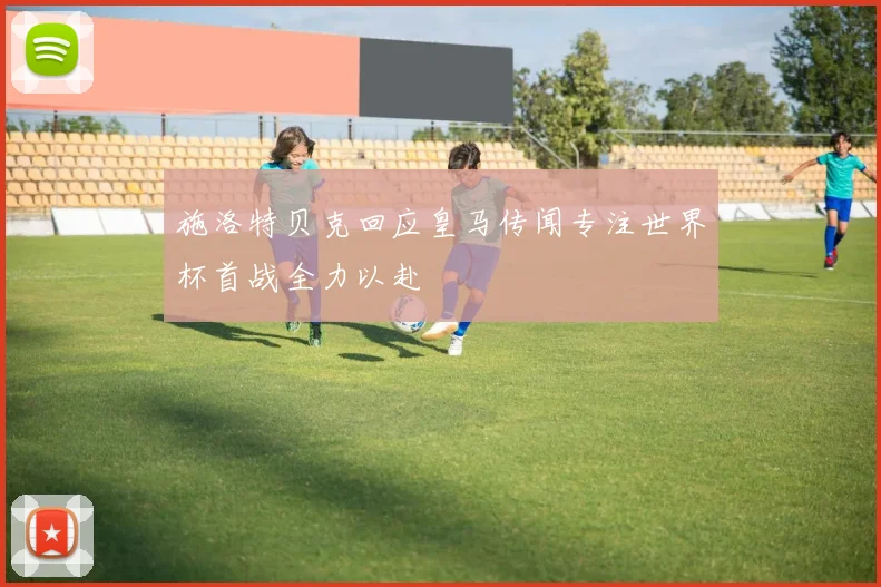 施洛特贝克回应皇马传闻专注世界杯首战全力以赴
