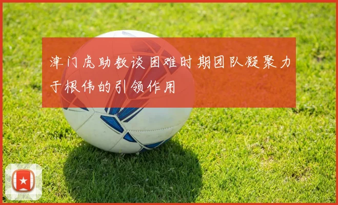 津门虎助教谈困难时期团队凝聚力于根伟的引领作用