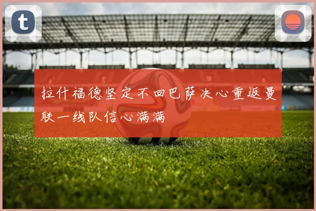 拉什福德坚定不回巴萨决心重返曼联一线队信心满满