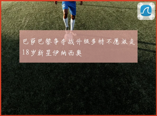 巴萨巴黎争夺战升级多特不愿放走18岁新星伊纳西奥