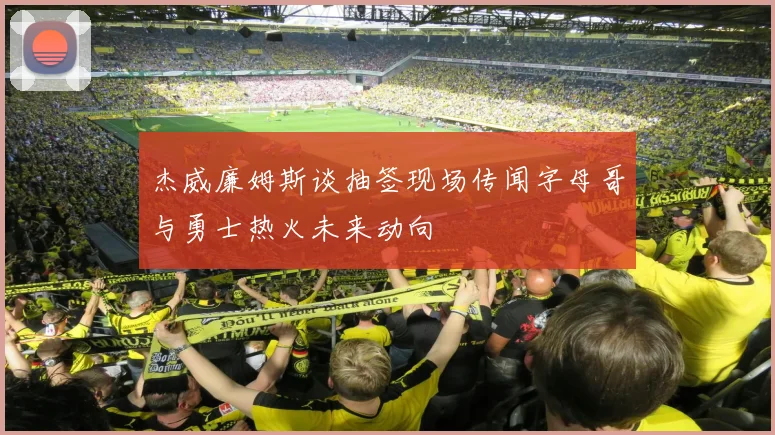杰威廉姆斯谈抽签现场传闻字母哥与勇士热火未来动向