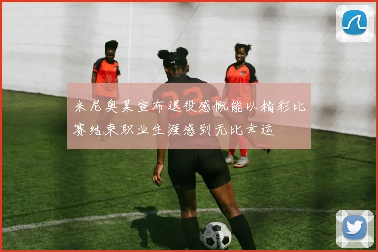 米尼奥莱宣布退役感慨能以精彩比赛结束职业生涯感到无比幸运