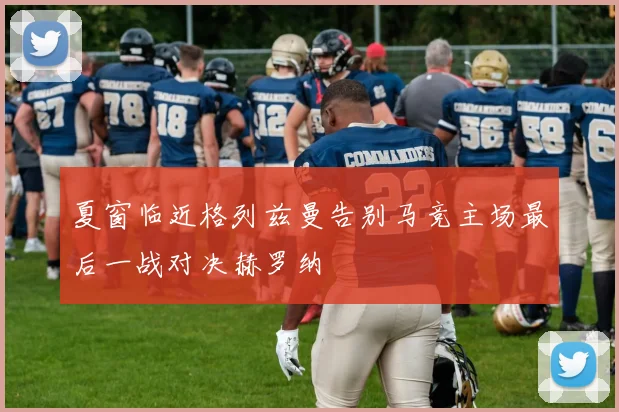 夏窗临近格列兹曼告别马竞主场最后一战对决赫罗纳
