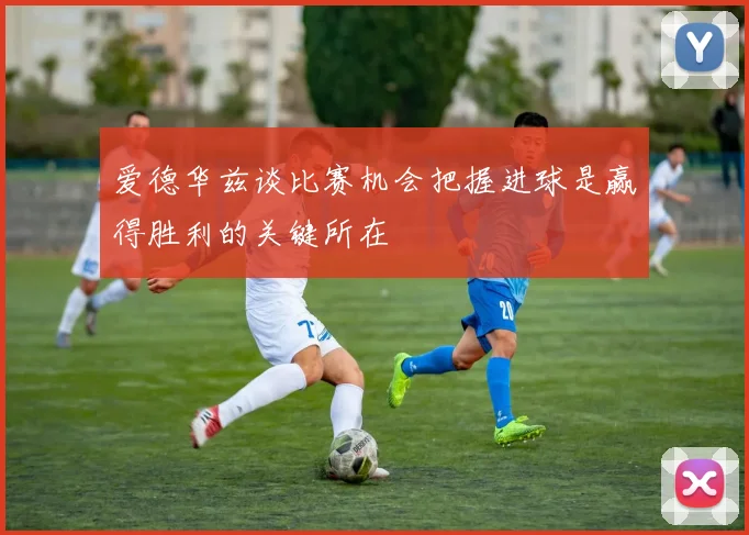 爱德华兹谈比赛机会把握进球是赢得胜利的关键所在