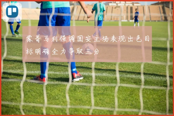 蒙哥马利强调国安主场表现出色目标明确全力争取三分