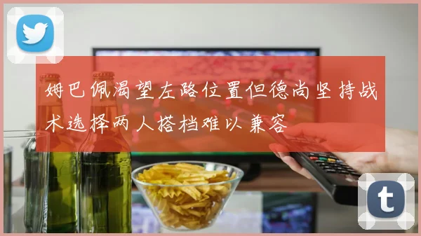 姆巴佩渴望左路位置但德尚坚持战术选择两人搭档难以兼容