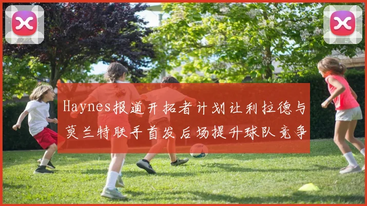 Haynes报道开拓者计划让利拉德与莫兰特联手首发后场提升球队竞争力