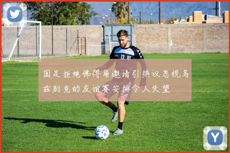 国足拒绝佛得角邀请引热议忽视乌兹别克的友谊赛安排令人失望