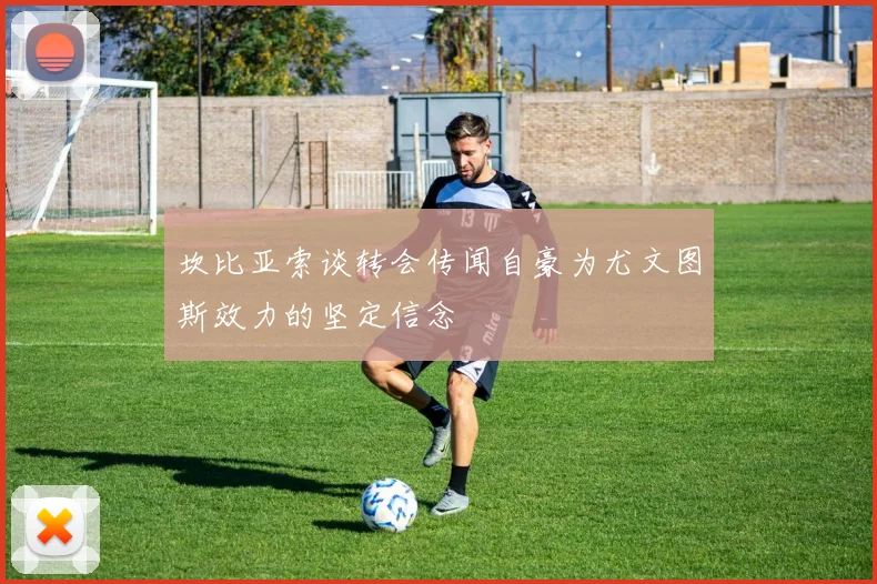 坎比亚索谈转会传闻自豪为尤文图斯效力的坚定信念