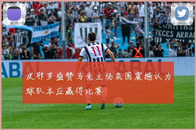 皮耶罗盛赞马竞主场氛围震撼认为球队本应赢得比赛