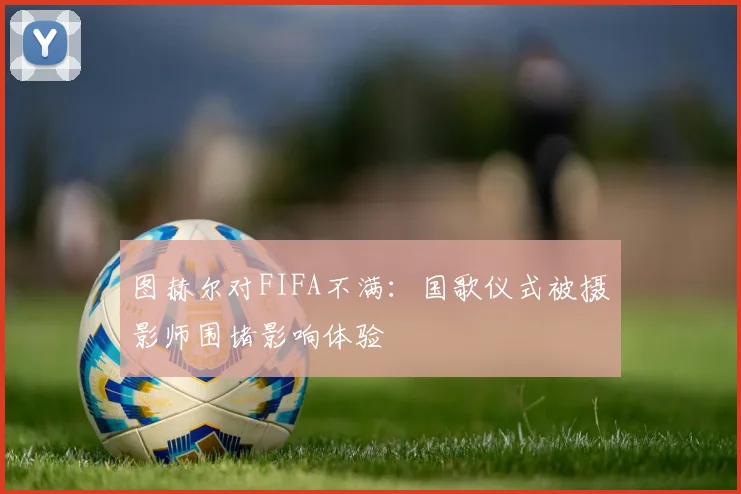 图赫尔对FIFA不满：国歌仪式被摄影师围堵影响体验